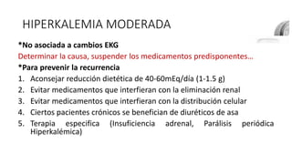 HIPERKALEMIA MODERADA
*No asociada a cambios EKG
Determinar la causa, suspender los medicamentos predisponentes…
*Para prevenir la recurrencia
1. Aconsejar reducción dietética de 40-60mEq/día (1-1.5 g)
2. Evitar medicamentos que interfieran con la eliminación renal
3. Evitar medicamentos que interfieran con la distribución celular
4. Ciertos pacientes crónicos se benefician de diuréticos de asa
5. Terapia especifica (Insuficiencia adrenal, Parálisis periódica
Hiperkalémica)
 