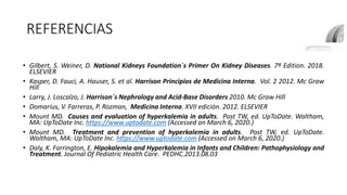 REFERENCIAS
• Gilbert, S. Weiner, D. National Kidneys Foundation´s Primer On Kidney Diseases. 7ª Edition. 2018.
ELSEVIER
• Kasper, D. Fauci, A. Hauser, S. et al. Harrison Principios de Medicina Interna. Vol. 2 2012. Mc Graw
Hill
• Larry, J. Loscalzo, J. Harrison´s Nephrology and Acid-Base Disorders 2010. Mc Graw Hill
• Domarius, V. Farreras, P. Rozman, Medicina Interna. XVII edición. 2012. ELSEVIER
• Mount MD. Causes and evaluation of hyperkalemia in adults. Post TW, ed. UpToDate. Waltham,
MA: UpToDate Inc. https://www.uptodate.com (Accessed on March 6, 2020.)
• Mount MD. Treatment and prevention of hyperkalemia in adults. Post TW, ed. UpToDate.
Waltham, MA: UpToDate Inc. https://www.uptodate.com (Accessed on March 6, 2020.)
• Daly, K. Farrington, E. Hipokalemia and Hyperkalemia in Infants and Children: Pathophysiology and
Treatment. Journal Of Pediatric Health Care. PEDHC.2013.08.03
 