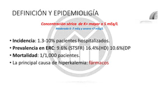 DEFINICIÓN Y EPIDEMIOLIGÍA
• Incidencia: 1.3-10% pacientes hospitalizados.
• Prevalencia en ERC: 9.6% (STSFR) 16.4%(HD) 10.6%(DP
• Mortalidad: 1/1,000 pacientes.
• La principal causa de hiperkalemia: fármacos
Concentración sérica de K+ mayor a 5 mEq/L
Moderada 6 -7 mEq y severa +7 mEq/L
 