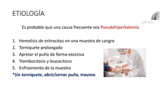 ETIOLOGÍA
Es probable que una causa frecuente sea Pseudohiperkalemia
1. Hemolisis de eritrocitos en una muestra de sangre
2. Torniquete prolongado
3. Apretar el puño de forma excesiva
4. Trombocitosis y leucocitosis
5. Enfriamiento de la muestra
*Sin torniquete, abrir/cerrar puño, trauma.
 