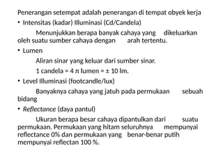 Penerangan setempat adalah penerangan di tempat obyek kerja
• Intensitas (kadar) Illuminasi (Cd/Candela)
Menunjukkan berapa banyak cahaya yang dikeluarkan
oleh suatu sumber cahaya dengan arah tertentu.
• Lumen
Aliran sinar yang keluar dari sumber sinar.
1 candela = 4 π lumen = ± 10 lm.
• Level Illuminasi (footcandle/lux)
Banyaknya cahaya yang jatuh pada permukaan sebuah
bidang
• Reflectance (daya pantul)
Ukuran berapa besar cahaya dipantulkan dari suatu
permukaan. Permukaan yang hitam seluruhnya mempunyai
reflectance 0% dan permukaan yang benar-benar putih
mempunyai reflectan 100 %.
 
