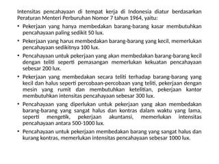 Intensitas pencahayaan di tempat kerja di Indonesia diatur berdasarkan
Peraturan Menteri Perburuhan Nomor 7 tahun 1964, yaitu:
• Pekerjaan yang hanya membedakan barang-barang kasar membutuhkan
pencahayaan paling sedikit 50 lux.
• Pekerjaan yang harus membedakan barang-barang yang kecil, memerlukan
pencahayaan sedikitnya 100 lux.
• Pencahayaan untuk pekerjaan yang akan membedakan barang-barang kecil
dengan teliti seperti pemasangan memerlukan kekuatan pencahayaan
sebesar 200 lux.
• Pekerjaan yang membedakan secara teliti terhadap barang-barang yang
kecil dan halus seperti percobaan-percobaan yang teliti, pekerjaan dengan
mesin yang rumit dan membutuhkan ketelitian, pekerjaan kantor
membutuhkan intensitas pencahayaan sebesar 300 lux.
• Pencahayaan yang diperlukan untuk pekerjaan yang akan membedakan
barang-barang yang sangat halus dan kontras dalam waktu yang lama,
seperti mengetik, pekerjaan akuntansi, memerlukan intensitas
pencahayaan antara 500-1000 lux.
• Pencahayaan untuk pekerjaan membedakan barang yang sangat halus dan
kurang kontras, memerlukan intensitas pencahayaan sebesar 1000 lux.
 