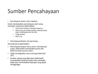 Sumber Pencahayaan
• Pencahayaan Alami: sinar matahari.
Untuk mendapatkan pencahayaan alami yang
memadai, yang harus diperhatikan:
• Jarak antara bangunan dengan bangunan
• Ukuran luas permukaan jendela, lubang-lubang
angin, dinding gelas dan lain-lain.
• Tinggi jendela.
• Warna cat
• Pencahayaan Buatan, berupa lampu.
Hal yang harus diperhatikan:
• Pencahayaan buatan harus aman, intensitasnya
cukup, tidak boleh menimbulkan panas dan
tidak merusak susunan udara.
• Tidak meningkatkan suhu mencapai lebih dari
320
C
• Sumber cahaya yang digunakan tidak boleh
menyebabkan kesilauan pada mata, berkedip-
kedip atau menimbulkan bayangan yang dapat
mengganggu
 