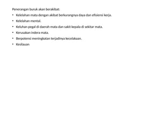 Penerangan buruk akan berakibat:
• Kelelahan mata dengan akibat berkurangnya daya dan efisiensi kerja.
• Kelelahan mental.
• Keluhan pegal di daerah mata dan sakit kepala di sekitar mata.
• Kerusakan indera mata.
• Berpotensi meningkatan terjadinya kecelakaan.
• Kesilauan
 