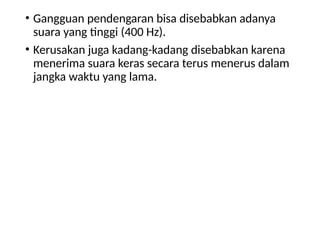 • Gangguan pendengaran bisa disebabkan adanya
suara yang tinggi (400 Hz).
• Kerusakan juga kadang-kadang disebabkan karena
menerima suara keras secara terus menerus dalam
jangka waktu yang lama.
 