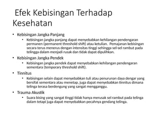 Efek Kebisingan Terhadap
Kesehatan
• Kebisingan Jangka Panjang
• Kebisingan jangka panjang dapat menyebabkan kehilangan pendengaran
permanen (permanent threshold shift) atau ketulian. Pemajanan kebisingan
secara terus menerus dengan intensitas tinggi sehingga sel-sel rambut pada
telingga dalam menjadi rusak dan tidak dapat dipulihkan.
• Kebisingan Jangka Pendek
• Kebisingan jangka pendek dapat menyebabkan kehilangan pendengaran
sementara (temporary threshold shift).
• Tinnitus
• Kebisingan selain dapat menyebabkan tuli atau penurunan daya dengar yang
bersifat sementara atau menetap, juga dapat menyebabkan tinnitus dimana
telinga terasa berdengung yang sangat mengganggu.
• Trauma Akustik
• Suara bising yang sangat tinggi tidak hanya merusak sel rambut pada telinga
dalam tetapi juga dapat menyebabkan pecahnya gendang telinga.
 