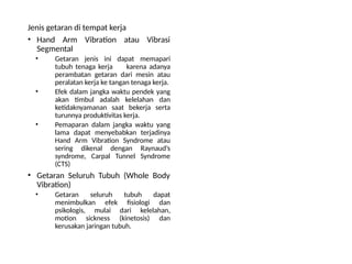 Jenis getaran di tempat kerja
• Hand Arm Vibration atau Vibrasi
Segmental
• Getaran jenis ini dapat memapari
tubuh tenaga kerja karena adanya
perambatan getaran dari mesin atau
peralatan kerja ke tangan tenaga kerja.
• Efek dalam jangka waktu pendek yang
akan timbul adalah kelelahan dan
ketidaknyamanan saat bekerja serta
turunnya produktivitas kerja.
• Pemaparan dalam jangka waktu yang
lama dapat menyebabkan terjadinya
Hand Arm Vibration Syndrome atau
sering dikenal dengan Raynaud’s
syndrome, Carpal Tunnel Syndrome
(CTS)
• Getaran Seluruh Tubuh (Whole Body
Vibration)
• Getaran seluruh tubuh dapat
menimbulkan efek fisiologi dan
psikologis, mulai dari kelelahan,
motion sickness (kinetosis) dan
kerusakan jaringan tubuh.
 