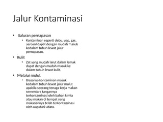Jalur Kontaminasi
• Saluran pernapasan
• Kontaminan seperti debu, uap, gas,
aerosol dapat dengan mudah masuk
kedalam tubuh lewat jalur
pernapasan.
• Kulit
• Zat yang mudah larut dalam lemak
dapat dengan mudah masuk ke
dalam tubuh lewat kulit.
• Melalui mulut
• Biasanya kontaminan masuk
kedalam tubuh lewat jalur mulut
apabila seorang tenaga kerja makan
sementara tangannya
terkontaminasi oleh bahan kimia
atau makan di tempat yang
makanannya telah terkontaminasi
oleh uap dari udara.
 