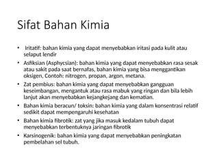 Sifat Bahan Kimia
• Iritatif: bahan kimia yang dapat menyebabkan iritasi pada kulit atau
selaput lendir
• Asfiksian (Asphycsian): bahan kimia yang dapat menyebabkan rasa sesak
atau sakit pada saat bernafas, bahan kimia yang bisa menggantikan
oksigen, Contoh: nitrogen, propan, argon, metana.
• Zat pembius: bahan kimia yang dapat menyebabkan gangguan
keseimbangan, mengantuk atau rasa mabuk yang ringan dan bila lebih
lanjut akan menyebabkan kejangkejang dan kematian.
• Bahan kimia beracun/ toksin: bahan kimia yang dalam konsentrasi relatif
sedikit dapat mempengaruhi kesehatan
• Bahan kimia fibrotik: zat yang jika masuk kedalam tubuh dapat
menyebabkan terbentuknya jaringan fibrotik
• Karsinogenik: bahan kimia yang dapat menyebabkan peningkatan
pembelahan sel tubuh.
 
