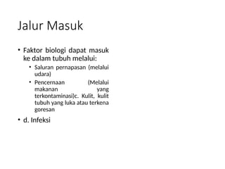 Jalur Masuk
• Faktor biologi dapat masuk
ke dalam tubuh melalui:
• Saluran pernapasan (melalui
udara)
• Pencernaan (Melalui
makanan yang
terkontaminasi)c. Kulit, kulit
tubuh yang luka atau terkena
goresan
• d. Infeksi
 