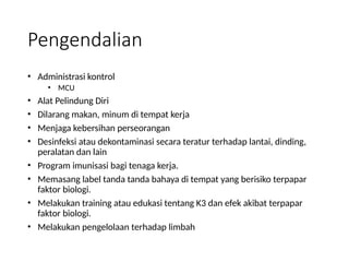 Pengendalian
• Administrasi kontrol
• MCU
• Alat Pelindung Diri
• Dilarang makan, minum di tempat kerja
• Menjaga kebersihan perseorangan
• Desinfeksi atau dekontaminasi secara teratur terhadap lantai, dinding,
peralatan dan lain
• Program imunisasi bagi tenaga kerja.
• Memasang label tanda tanda bahaya di tempat yang berisiko terpapar
faktor biologi.
• Melakukan training atau edukasi tentang K3 dan efek akibat terpapar
faktor biologi.
• Melakukan pengelolaan terhadap limbah
 