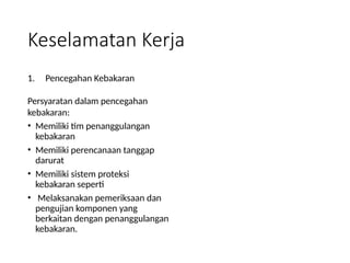 Keselamatan Kerja
1. Pencegahan Kebakaran
Persyaratan dalam pencegahan
kebakaran:
• Memiliki tim penanggulangan
kebakaran
• Memiliki perencanaan tanggap
darurat
• Memiliki sistem proteksi
kebakaran seperti
• Melaksanakan pemeriksaan dan
pengujian komponen yang
berkaitan dengan penanggulangan
kebakaran.
 