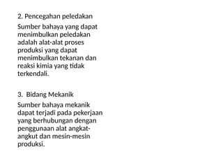 2. Pencegahan peledakan
Sumber bahaya yang dapat
menimbulkan peledakan
adalah alat-alat proses
produksi yang dapat
menimbulkan tekanan dan
reaksi kimia yang tidak
terkendali.
3. Bidang Mekanik
Sumber bahaya mekanik
dapat terjadi pada pekerjaan
yang berhubungan dengan
penggunaan alat angkat-
angkut dan mesin-mesin
produksi.
 