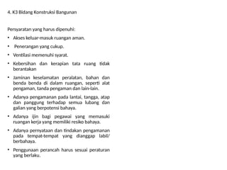 4. K3 Bidang Konstruksi Bangunan
Persyaratan yang harus dipenuhi:
• Akses keluar-masuk ruangan aman.
• Penerangan yang cukup.
• Ventilasi memenuhi syarat.
• Kebersihan dan kerapian tata ruang tidak
berantakan
• Jaminan keselamatan peralatan, bahan dan
benda benda di dalam ruangan, seperti alat
pengaman, tanda pengaman dan lain-lain.
• Adanya pengamanan pada lantai, tangga, atap
dan panggung terhadap semua lubang dan
galian yang berpotensi bahaya.
• Adanya ijin bagi pegawai yang memasuki
ruangan kerja yang memiliki resiko bahaya.
• Adanya pernyataan dan tindakan pengamanan
pada tempat-tempat yang dianggap labil/
berbahaya.
• Penggunaan perancah harus sesuai peraturan
yang berlaku.
 