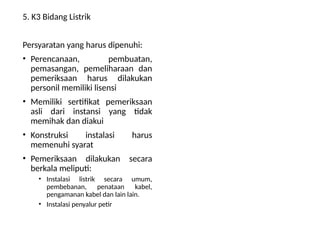 5. K3 Bidang Listrik
Persyaratan yang harus dipenuhi:
• Perencanaan, pembuatan,
pemasangan, pemeliharaan dan
pemeriksaan harus dilakukan
personil memiliki lisensi
• Memiliki sertifikat pemeriksaan
asli dari instansi yang tidak
memihak dan diakui
• Konstruksi instalasi harus
memenuhi syarat
• Pemeriksaan dilakukan secara
berkala meliputi:
• Instalasi listrik secara umum,
pembebanan, penataan kabel,
pengamanan kabel dan lain lain.
• Instalasi penyalur petir
 