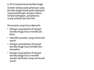6. K3 di tempat kerja berisiko tinggi
Sumber bahaya pada pekerjaan yang
berisiko tinggi terjadi pada pekerjaan
yang berhubungan dengan radiasi,
tempat ketinggian, penyelaman,
ruang terbatas dan lain-lain.
Persyaratan yang harus dipenuhi:
• Petugas yang bekerja di tempat
berisiko tinggi harus memilki ijin
kerja.
• Memiliki prosedur yang memenuhi
syarat.
• Petugas yang bekerja di tempat
berisiko tinggi harus terlatih dan
kompeten.
• Petugas yang bekerja di tempat
berisiko tinggi harus memiliki
standar kesehatan yang memenuhi
syarat.
 