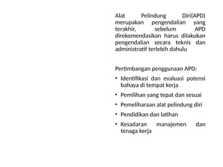 Alat Pelindung Diri(APD)
merupakan pengendalian yang
terakhir, sebelum APD
direkomendasikan harus dilakukan
pengendalian secara teknis dan
administratif terlebih dahulu
Pertimbangan penggunaan APD:
• Identifikasi dan evaluasi potensi
bahaya di tempat kerja
• Pemilihan yang tepat dan sesuai
• Pemeliharaan alat pelindung diri
• Pendidikan dan latihan
• Kesadaran manajemen dan
tenaga kerja
 