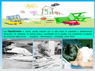 La Hiperkinesia  a veces, puede mejorar por sí sola hacia la pubertad o adolescencia temprana. No obstante, en dichos casos, manifiestan en la adultez una importante re-edición de síntomas tales como:  Inquietud – Nerviosismo – Ansiedad, entre otros. 