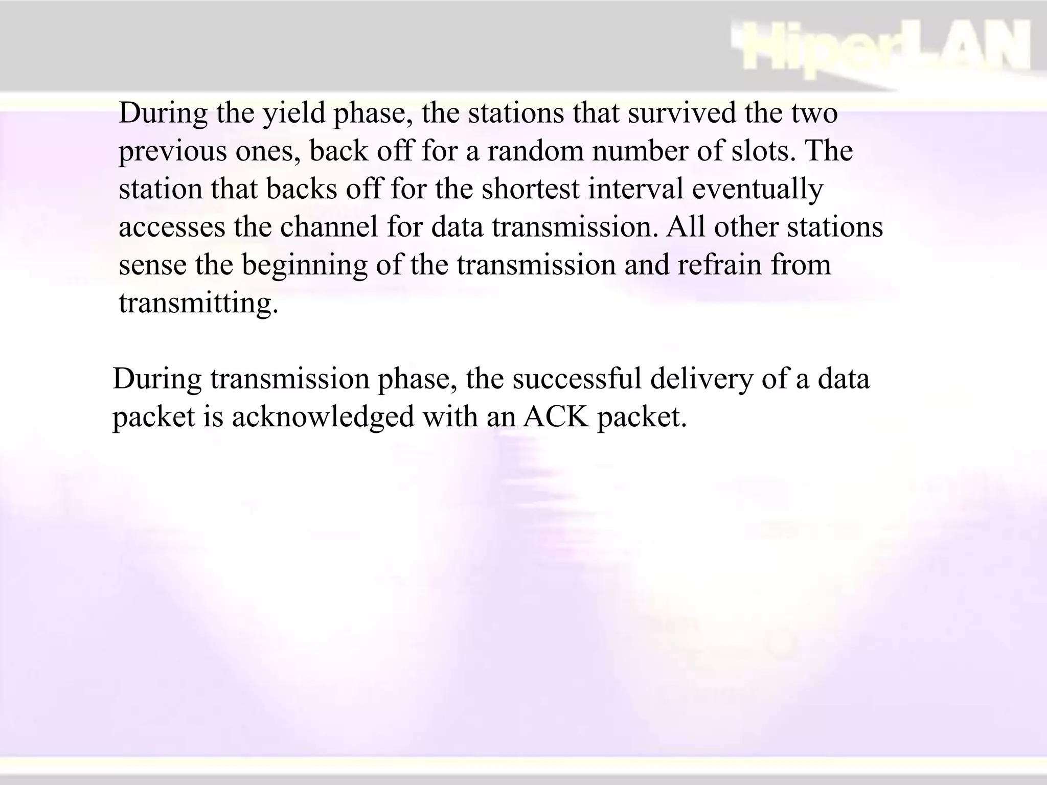 During the yield phase, the stations that survived the two
previous ones, back off for a random number of slots. The
station that backs off for the shortest interval eventually
accesses the channel for data transmission. All other stations
sense the beginning of the transmission and refrain from
transmitting.
During transmission phase, the successful delivery of a data
packet is acknowledged with an ACK packet.
 
