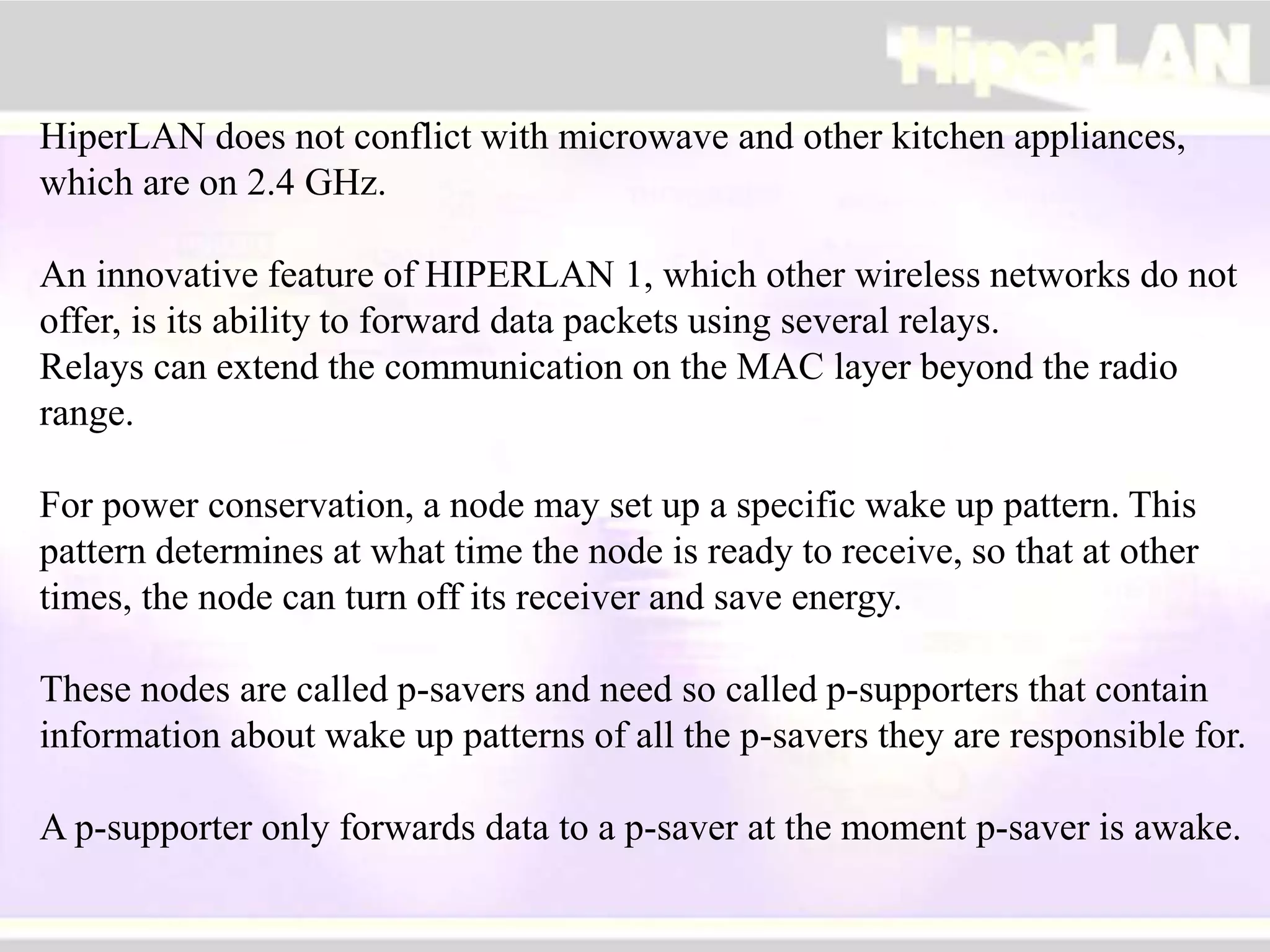 HiperLAN does not conflict with microwave and other kitchen appliances,
which are on 2.4 GHz.
An innovative feature of HIPERLAN 1, which other wireless networks do not
offer, is its ability to forward data packets using several relays.
Relays can extend the communication on the MAC layer beyond the radio
range.
For power conservation, a node may set up a specific wake up pattern. This
pattern determines at what time the node is ready to receive, so that at other
times, the node can turn off its receiver and save energy.
These nodes are called p-savers and need so called p-supporters that contain
information about wake up patterns of all the p-savers they are responsible for.
A p-supporter only forwards data to a p-saver at the moment p-saver is awake.
 