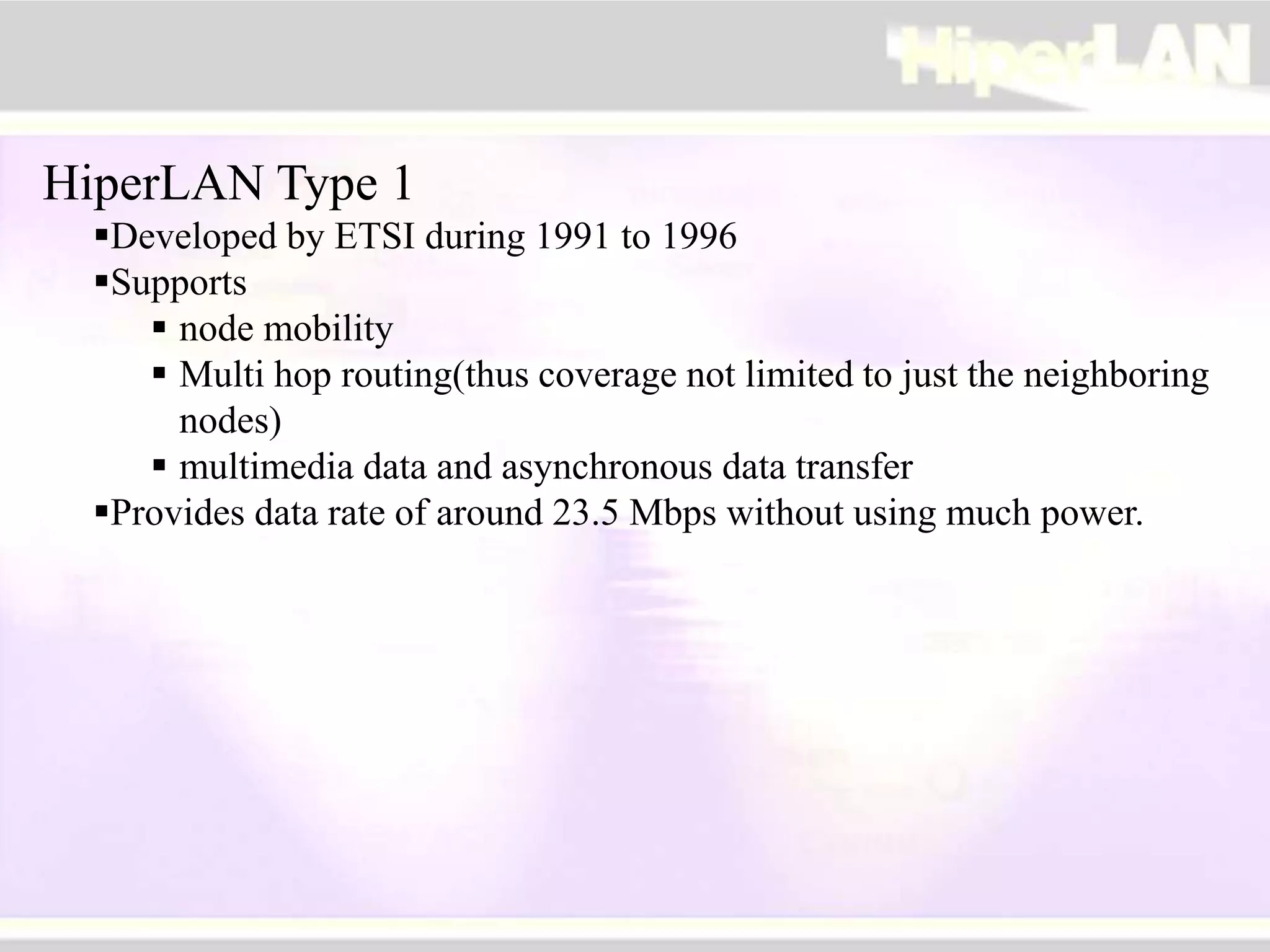 HiperLAN Type 1
Developed by ETSI during 1991 to 1996
Supports
 node mobility
 Multi hop routing(thus coverage not limited to just the neighboring
nodes)
 multimedia data and asynchronous data transfer
Provides data rate of around 23.5 Mbps without using much power.
 