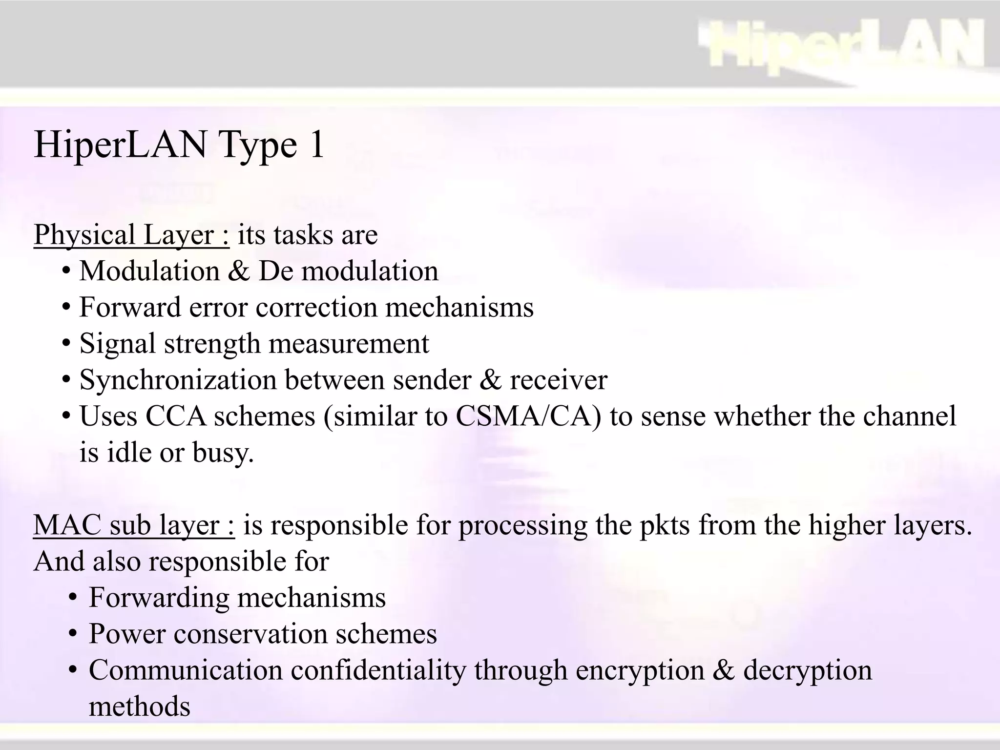 HiperLAN Type 1
Physical Layer : its tasks are
• Modulation & De modulation
• Forward error correction mechanisms
• Signal strength measurement
• Synchronization between sender & receiver
• Uses CCA schemes (similar to CSMA/CA) to sense whether the channel
is idle or busy.
MAC sub layer : is responsible for processing the pkts from the higher layers.
And also responsible for
• Forwarding mechanisms
• Power conservation schemes
• Communication confidentiality through encryption & decryption
methods
 