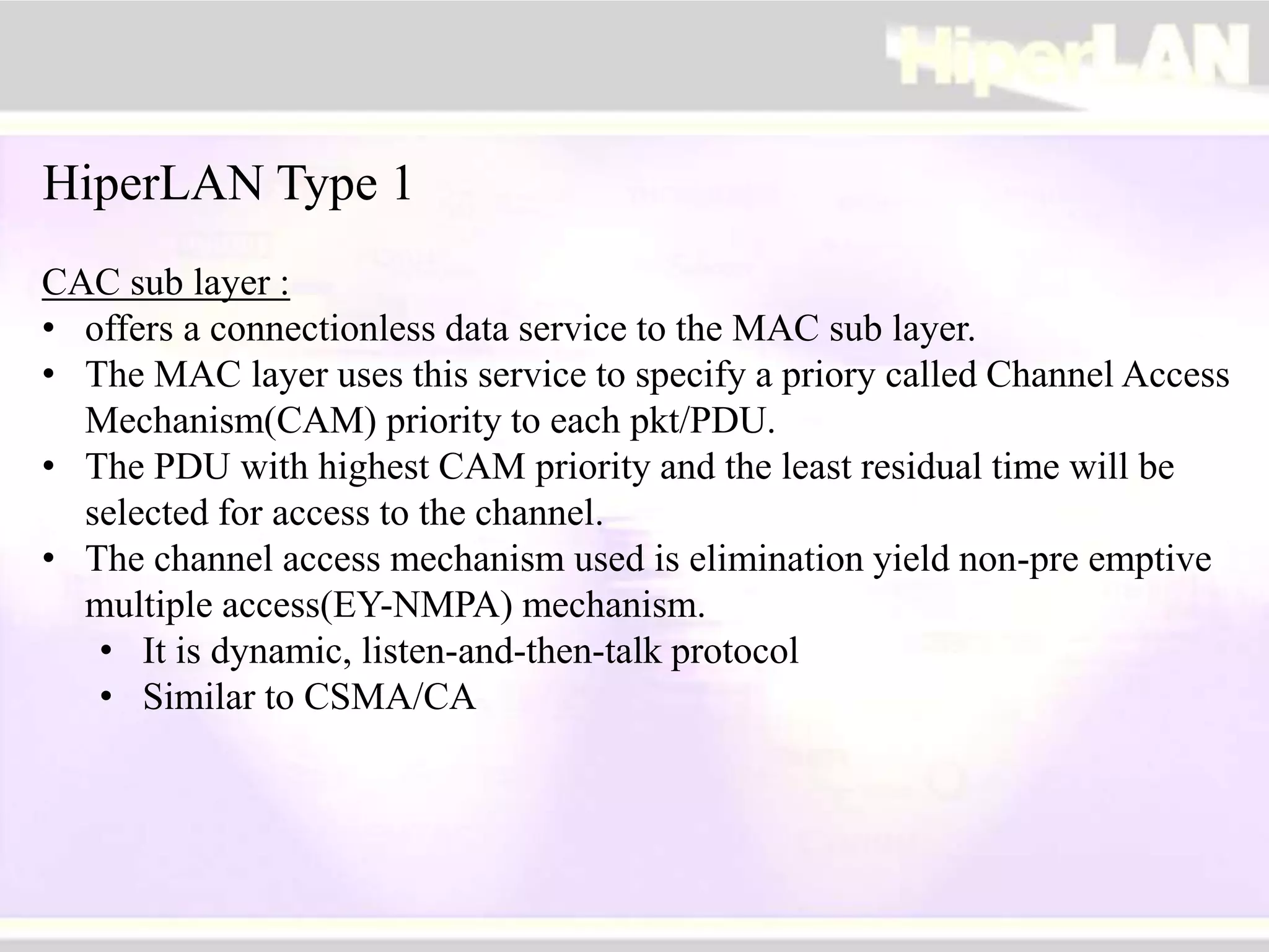 HiperLAN Type 1
CAC sub layer :
• offers a connectionless data service to the MAC sub layer.
• The MAC layer uses this service to specify a priory called Channel Access
Mechanism(CAM) priority to each pkt/PDU.
• The PDU with highest CAM priority and the least residual time will be
selected for access to the channel.
• The channel access mechanism used is elimination yield non-pre emptive
multiple access(EY-NMPA) mechanism.
• It is dynamic, listen-and-then-talk protocol
• Similar to CSMA/CA
 