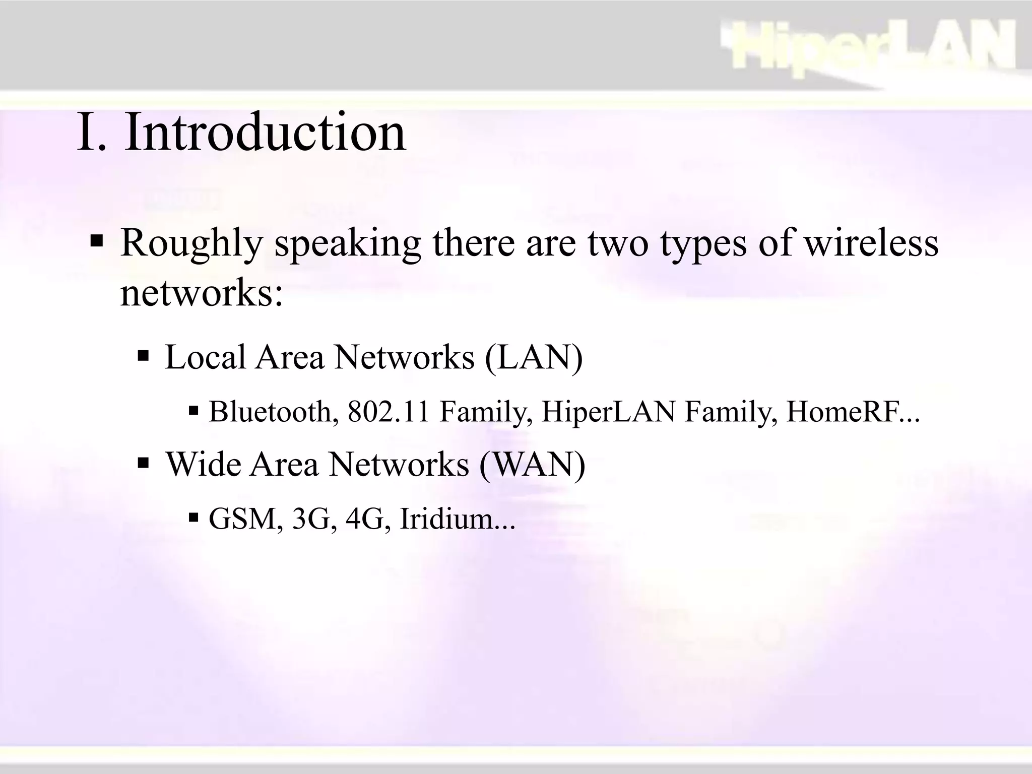 I. Introduction
 Roughly speaking there are two types of wireless
networks:
 Local Area Networks (LAN)
 Bluetooth, 802.11 Family, HiperLAN Family, HomeRF...
 Wide Area Networks (WAN)
 GSM, 3G, 4G, Iridium...
 