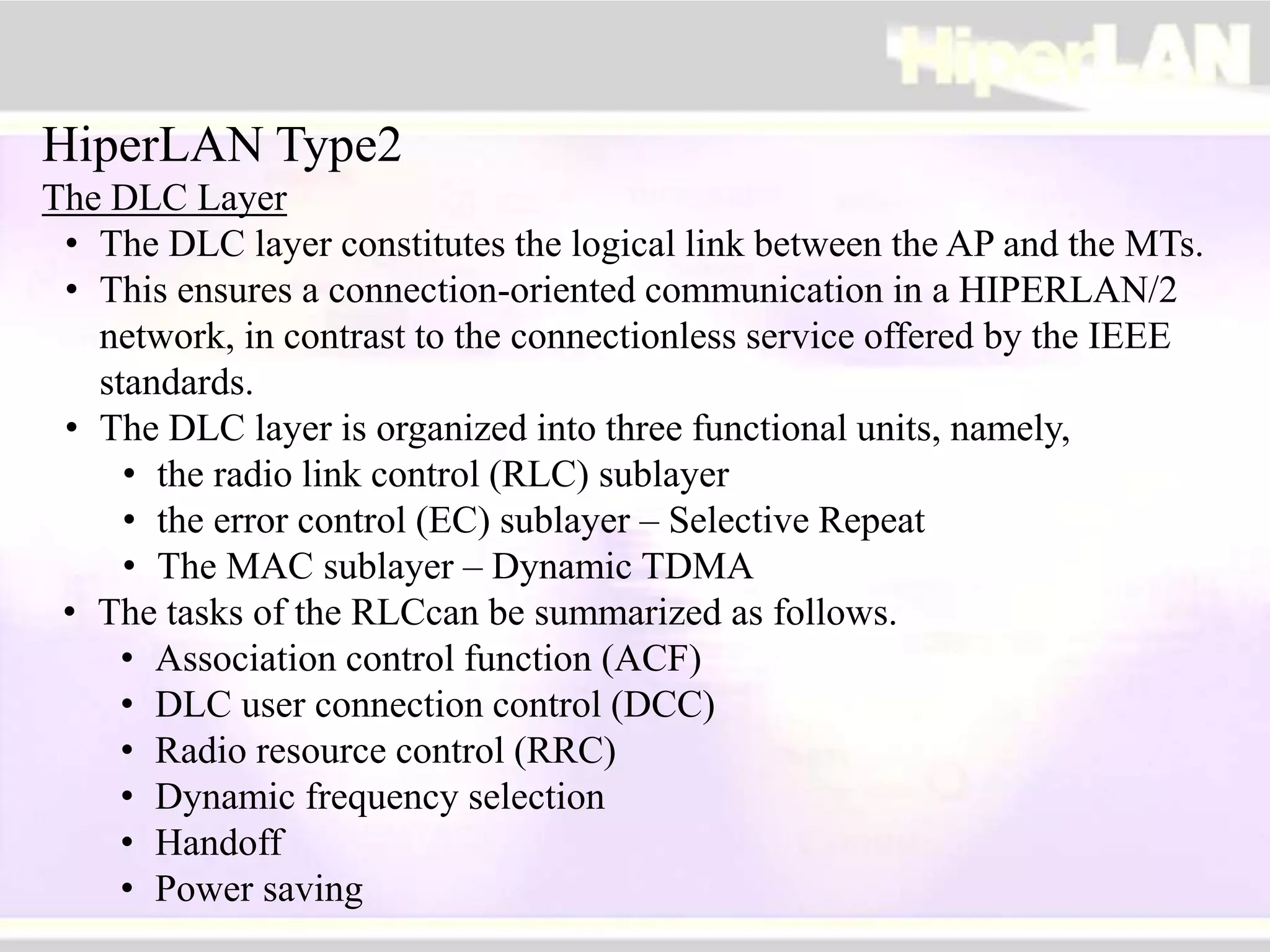 HiperLAN Type2
The DLC Layer
• The DLC layer constitutes the logical link between the AP and the MTs.
• This ensures a connection-oriented communication in a HIPERLAN/2
network, in contrast to the connectionless service offered by the IEEE
standards.
• The DLC layer is organized into three functional units, namely,
• the radio link control (RLC) sublayer
• the error control (EC) sublayer – Selective Repeat
• The MAC sublayer – Dynamic TDMA
• The tasks of the RLCcan be summarized as follows.
• Association control function (ACF)
• DLC user connection control (DCC)
• Radio resource control (RRC)
• Dynamic frequency selection
• Handoff
• Power saving
 