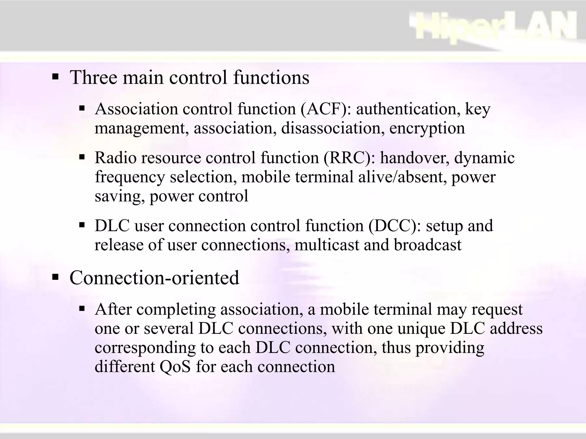  Three main control functions
 Association control function (ACF): authentication, key
management, association, disassociation, encryption
 Radio resource control function (RRC): handover, dynamic
frequency selection, mobile terminal alive/absent, power
saving, power control
 DLC user connection control function (DCC): setup and
release of user connections, multicast and broadcast
 Connection-oriented
 After completing association, a mobile terminal may request
one or several DLC connections, with one unique DLC address
corresponding to each DLC connection, thus providing
different QoS for each connection
 