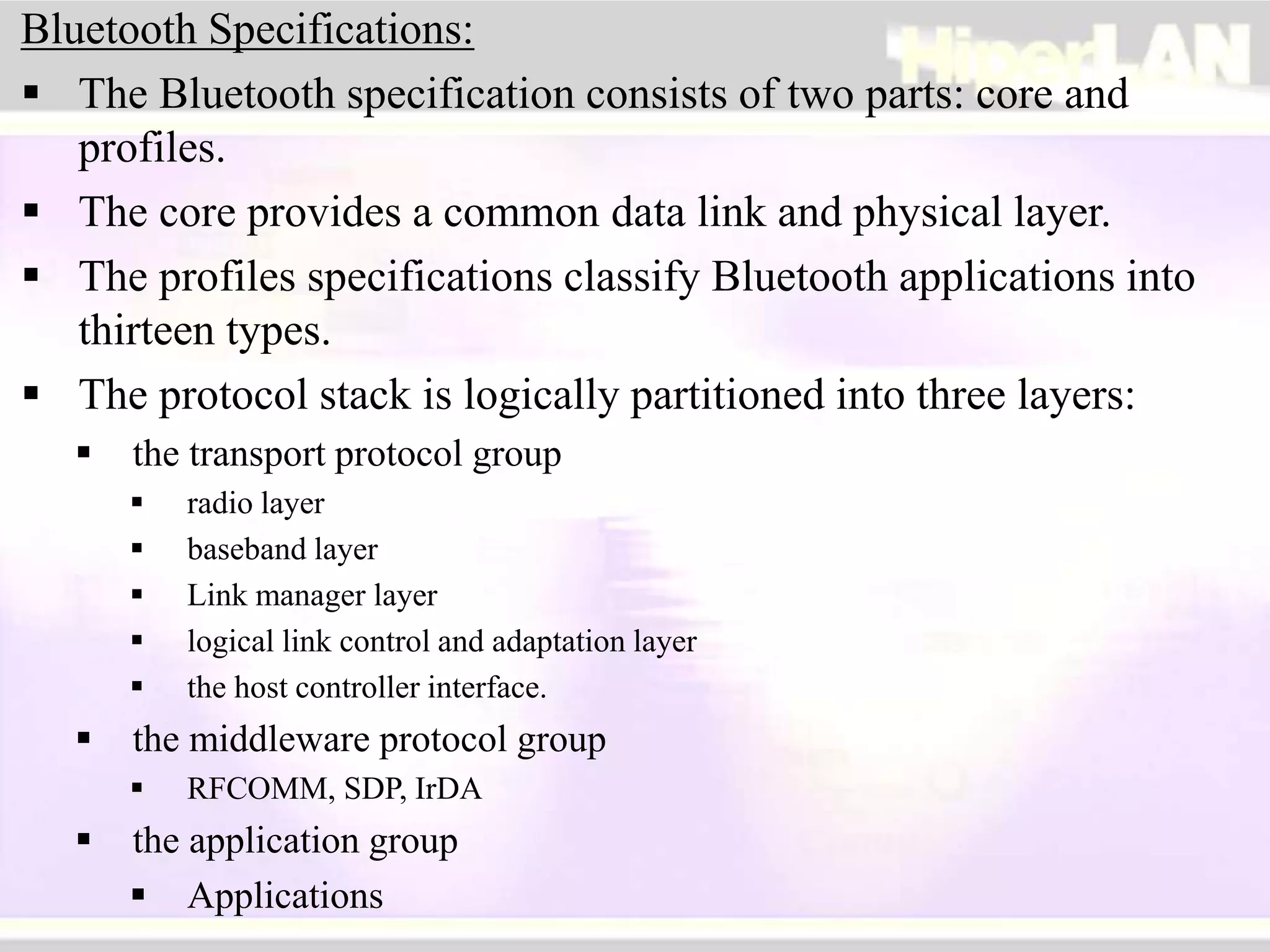 Bluetooth Specifications:
 The Bluetooth specification consists of two parts: core and
profiles.
 The core provides a common data link and physical layer.
 The profiles specifications classify Bluetooth applications into
thirteen types.
 The protocol stack is logically partitioned into three layers:
 the transport protocol group
 radio layer
 baseband layer
 Link manager layer
 logical link control and adaptation layer
 the host controller interface.
 the middleware protocol group
 RFCOMM, SDP, IrDA
 the application group
 Applications
 