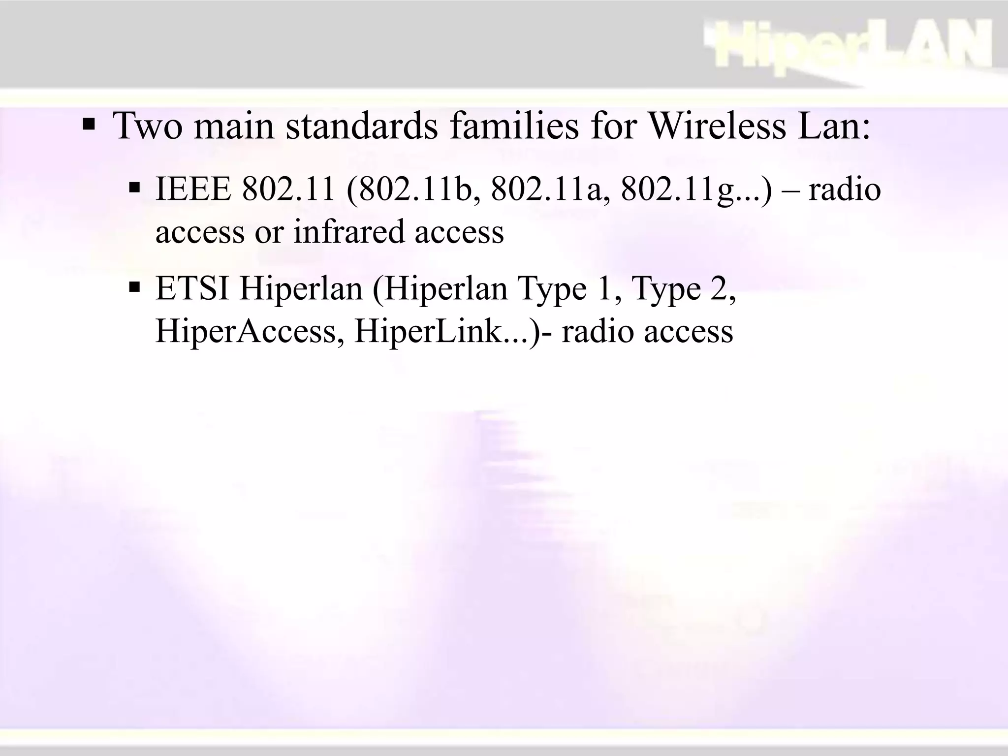  Two main standards families for Wireless Lan:
 IEEE 802.11 (802.11b, 802.11a, 802.11g...) – radio
access or infrared access
 ETSI Hiperlan (Hiperlan Type 1, Type 2,
HiperAccess, HiperLink...)- radio access
 