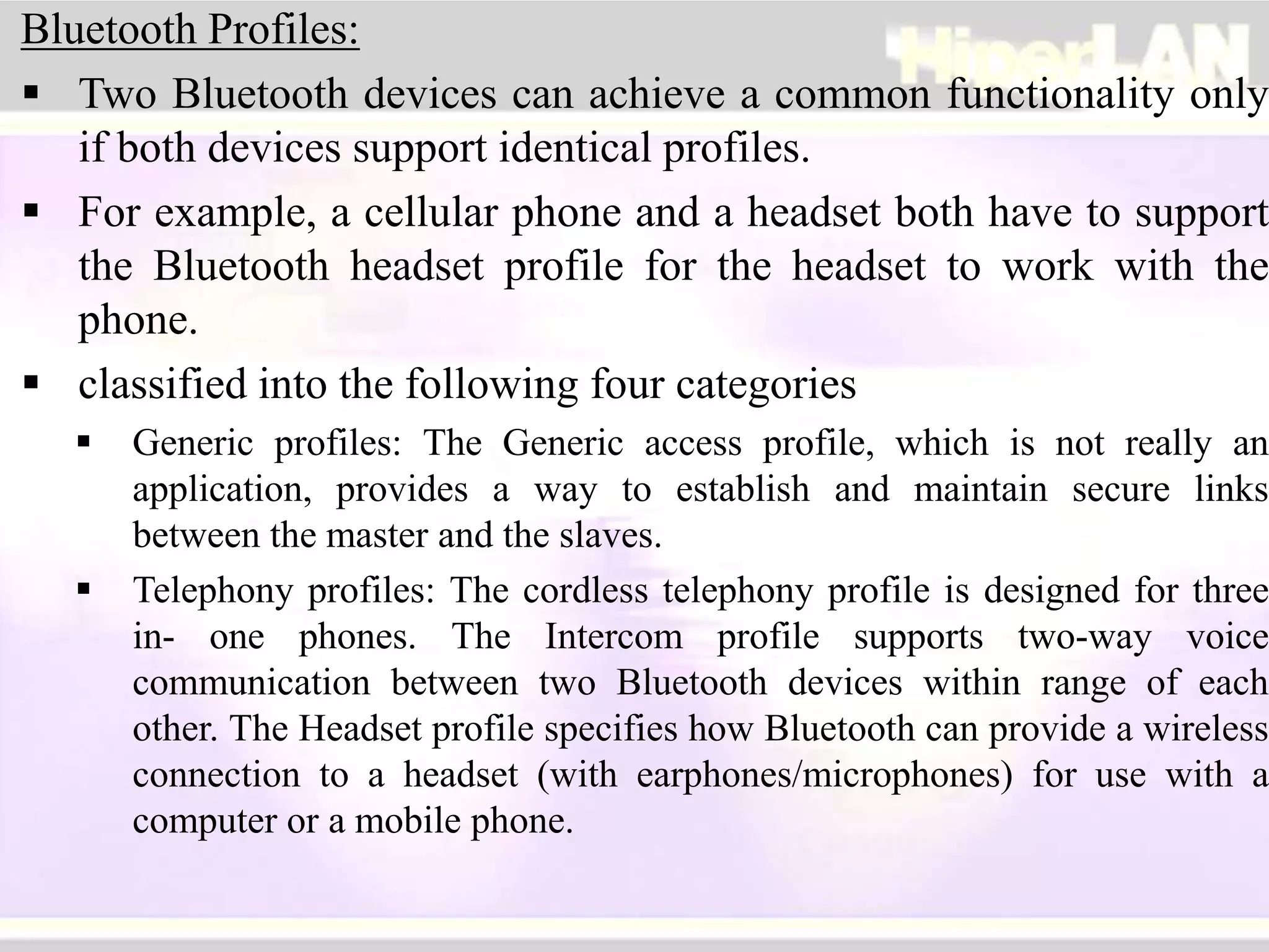 Bluetooth Profiles:
 Two Bluetooth devices can achieve a common functionality only
if both devices support identical profiles.
 For example, a cellular phone and a headset both have to support
the Bluetooth headset profile for the headset to work with the
phone.
 classified into the following four categories
 Generic profiles: The Generic access profile, which is not really an
application, provides a way to establish and maintain secure links
between the master and the slaves.
 Telephony profiles: The cordless telephony profile is designed for three
in- one phones. The Intercom profile supports two-way voice
communication between two Bluetooth devices within range of each
other. The Headset profile specifies how Bluetooth can provide a wireless
connection to a headset (with earphones/microphones) for use with a
computer or a mobile phone.
 