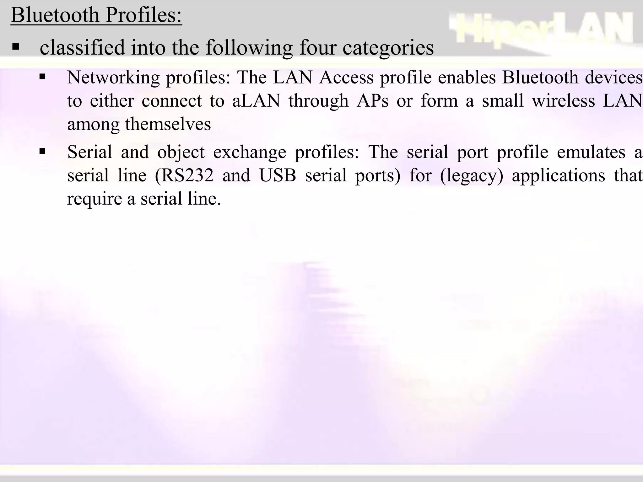 Bluetooth Profiles:
 classified into the following four categories
 Networking profiles: The LAN Access profile enables Bluetooth devices
to either connect to aLAN through APs or form a small wireless LAN
among themselves
 Serial and object exchange profiles: The serial port profile emulates a
serial line (RS232 and USB serial ports) for (legacy) applications that
require a serial line.
 