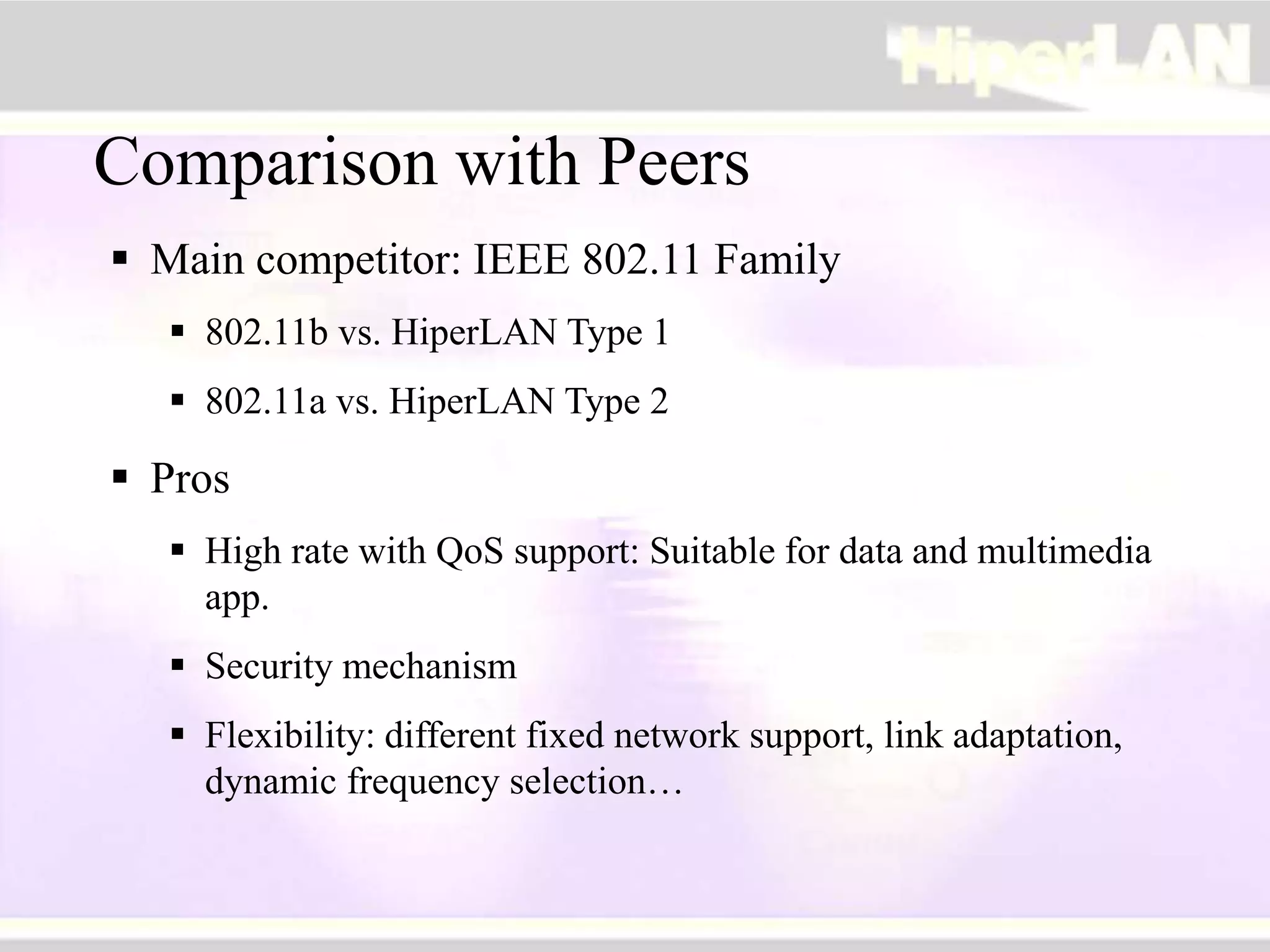 Comparison with Peers
 Main competitor: IEEE 802.11 Family
 802.11b vs. HiperLAN Type 1
 802.11a vs. HiperLAN Type 2
 Pros
 High rate with QoS support: Suitable for data and multimedia
app.
 Security mechanism
 Flexibility: different fixed network support, link adaptation,
dynamic frequency selection…
 