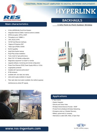BACKHAULS
Main characteristics                                                          5 GHz Point-to-Point Outdoor Wireless

   5 GHz (HIPERLAN) Point-Point System
   Integrated Antenna 23dBi or external antenna vailable
   WPA2 encryption, WPA or WEP
   Throughput up to 108MB / s
   DFS; ACCS; ATPC
   10/100 Fast Ethernet interfaces
   Degree of Protection IP67
   Radio type OFDM or DSSS
   NLOS Capability
   drag'n'drop System backup
   Plug'n'Play simple installation
   Turbo mode for high performance
   Stack TCP / IP, flexible configuration
   Diagnostics equipment "on board" or remote
   Upgrade software, monitoring and remote configuration
   Power Over Ethernet (POE) Power Supply 48Vdc or 12Vdc
   surge/spikes protected
   Installed with "general authorization"
   IP 68 enclosure
   available with: one radio; two radios;
   solar panel supply available on request

   Fiber optic data in/out option available; this method suppress

    interferences by others RF signals.




                                                                      Applications
                                                                     • Telco Carrier
                                                                     • System Integrator
                                                                     • Security and Urban Video
                                                                     • Wireless Internet Service Provider - WISP
                                                                     • Private Point-to-Multipoint Wireless Networking
                                                                     • Emergency back up / Disaster Recovery
                                                                     • Military, government or university
                                                                     • Alternative to cable CDN, HDSL or Optic Fiber




www.res-ingenium.com                                                                                        Iso 9001 certified company
 