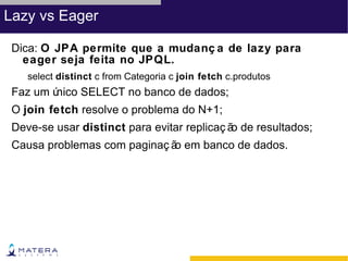 Lazy vs Eager

 Dica: O JPA permite que a mudanç a de lazy para
   eager seja feita no JPQL.
    select distinct c from Categoria c join fetch c.produtos
 Faz um único SELECT no banco de dados;
 O join fetch resolve o problema do N+1;
 Deve-se usar distinct para evitar replicaç ã de resultados;
                                             o
 Causa problemas com paginaç ã em banco de dados.
                              o
 