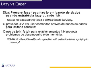 Lazy vs Eager

 Dica: Procure fazer paginaç ão em banco de dados
   usando estraté gia lazy quando 1:N.
   Use os mé todos setFirstResult e setMaxResults da Query.
 O provedor JPA vai usar comandos nativos de banco de dados
   para limitar a consulta;
 O uso de join fetch para relacionamentos 1:N provoca
   problemas de desempenho e de memó ria.
   WARN: firstResult/maxResults specified with collection fetch; applying in
    memory!
 