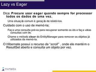 Lazy vs Eager

 Dica: Procure usar eager quando sempre for processar
   todos os dados de uma vez.
    Uma situaç ã comum é geraç ã de relató rios.
                o               o
 Cuidado com o uso de memó ria;
    Faç a uma consulta pré via para recuperar somente os ids e faç a várias
      consultas com in;
    Chame o mé todo clear do EntityManager para remover os objetos já
      utilizados da memó ria.
 O Hibernate possui o recurso de “scroll” , onde ele manté m o
   ResultSet aberto e consulta um objeto por vez.
 