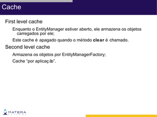 Cache

First level cache
   Enquanto o EntityManager estiver aberto, ele armazena os objetos
     carregados por ele;
   Este cache é apagado quando o mé todo clear é chamado.
Second level cache
   Armazena os objetos por EntityManagerFactory;
   Cache “por aplicaç ão”.
 