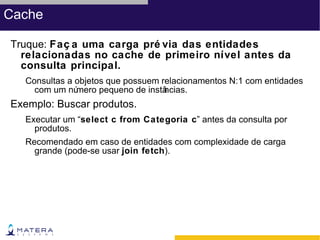 Cache

Truque: Faç a uma carga pré via das entidades
  relacionadas no cache de primeiro nível antes da
  consulta principal.
  Consultas a objetos que possuem relacionamentos N:1 com entidades
    com um nú mero pequeno de instâncias.
Exemplo: Buscar produtos.
  Executar um “select c from Categoria c” antes da consulta por
    produtos.
  Recomendado em caso de entidades com complexidade de carga
    grande (pode-se usar join fetch).
 