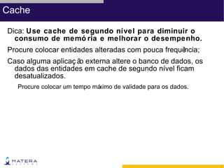Cache

Dica: Use cache de segundo nível para diminuir o
  consumo de memó ria e melhorar o desempenho.
Procure colocar entidades alteradas com pouca frequê
                                                   ncia;
Caso alguma aplicaç ã externa altere o banco de dados, os
                     o
 dados das entidades em cache de segundo nível ficam
 desatualizados.
   Procure colocar um tempo má
                             ximo de validade para os dados.
 