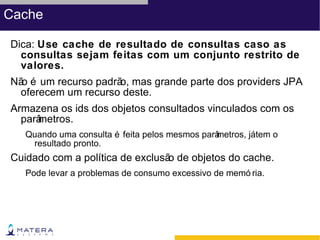 Cache

Dica: Use cache de resultado de consultas caso as
  consultas sejam feitas com um conjunto restrito de
  valores.
Nã é um recurso padrã mas grande parte dos providers JPA
  o                  o,
 oferecem um recurso deste.
Armazena os ids dos objetos consultados vinculados com os
  parâ
     metros.
   Quando uma consulta é feita pelos mesmos parâ
                                               metros, játem o
    resultado pronto.
Cuidado com a política de exclusã de objetos do cache.
                                 o
   Pode levar a problemas de consumo excessivo de memó ria.
 