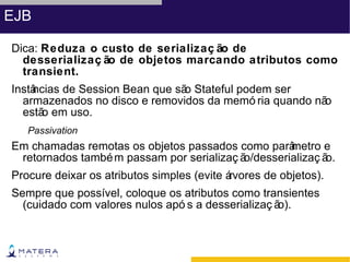 EJB

Dica: Reduza o custo de serializaç ão de
  desserializaç ão de objetos marcando atributos como
  transient.
Instâ
    ncias de Session Bean que sã Stateful podem ser
                                o
  armazenados no disco e removidos da memó ria quando não
  estã em uso.
      o
   Passivation
Em chamadas remotas os objetos passados como parâ   metro e
 retornados també m passam por serializaç ão/desserializaç ão.
Procure deixar os atributos simples (evite á
                                           rvores de objetos).
Sempre que possível, coloque os atributos como transientes
  (cuidado com valores nulos apó s a desserializaç ão).
 