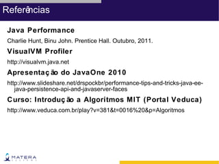 Referências

 Java Performance
 Charlie Hunt, Binu John. Prentice Hall. Outubro, 2011.
 VisualVM Profiler
 http://visualvm.java.net
 Apresentaç ão do JavaOne 2010
 http://www.slideshare.net/drspockbr/performance-tips-and-tricks-java-ee-
    java-persistence-api-and-javaserver-faces
 Curso: Introduç ão a Algorítmos MIT (Portal Veduca)
 http://www.veduca.com.br/play?v=381&t=0016%20&p=Algoritmos
 