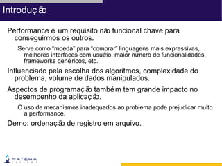Introduç ão

 Performance é um requisito nã funcional chave para
                              o
   conseguirmos os outros.
    Serve como “moeda” para “comprar” linguagens mais expressivas,
      melhores interfaces com usuá maior nú
                                  rio,      mero de funcionalidades,
      frameworks gené ricos, etc.
 Influenciado pela escolha dos algoritmos, complexidade do
    problema, volume de dados manipulados.
 Aspectos de programaç ã també m tem grande impacto no
                        o
   desempenho da aplicaç ão.
    O uso de mecanismos inadequados ao problema pode prejudicar muito
      a performance.
 Demo: ordenaç ã de registro em arquivo.
                o
 
