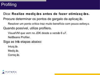 Profiling

 Dica: Realize mediç õ antes de fazer otimizaç õ
                      es                        es.
 Procure determinar os pontos de gargalo da aplicaç ão.
    Resolver um ponto crítico traz muito benefício com pouco esforç o.
 Quando possível, utilize profilers.
    VisualVM que vem no JDK desde a versã 6 u7.
                                         o
    NetBeans Profiler.
 Siga as trê etapas abaixo:
           s
    Intuiç ão.
    Mediç ão.
    Correç ão.
 