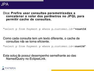 JPA

Dica: Prefira usar consultas parametrizadas a
  concatenar o valor dos parâ metros no JPQL para
  permitir cache de consultas.


"select p from Payment p where p.customer.id="+custId


Como cada consulta tem um texto diferente, o cache de
 consultas nã se torna eficiente.
             o
"select p from Payment p where p.customer.id=:custId"


Esta soluç ã possui desempenho semelhante ao das
            o
  NamedQuery no EclipseLink.
 