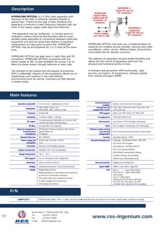 Description
                HYPERLINK OPTICAL is a 5 GHz radio apparatus with
                entrance of the data on Ethernet interface directly in
                optical fiber. Thanks to this type of data interface, the
                apparatus is immune to radio frequency disorders that can
                enter in the classic copper cable data from Ethernet.

                 The apparatus may be configured: -in version point-to-
                multipoint outdoor Ethernet and therefore able to cover
                wireless areas dedicated to connections between subscriber
                equipment unit and the same base station;-in backhaul
                configuration to make point-to-point link. HYPERLINK                                                HYPERLINK OPTICAL find wide use in implementation of
                OPTICAL may be accompanied by 1 or 2 radio at the same                                              networks for wireless service provider, security and video
                time.                                                                                               surveillance, urban, carrier, Military bodies, Government,
                                                                                                                    Universities and for disaster recovery.
                HYPERLINK OPTICAL has data input in optic fiber with SC
                connectors. HYPERLINK OPTICAL is powered with the                                                   The software of apparatus ensures ample flexibility and
                power supply at 48v. Is also available the version 12v to                                           allows the full control of apparatus both from the
                allow the power supply through batteries or solar cells.                                            physical and functional points of view.


                The strength of the system and the degree of protection                                             Is foreseen last generation VPN functionality, data
                IP67 in watertight integrity of the equipment, allows you to                                        security, encryption, IP assignment, software update
                install these such systems in the most difficult                                                    from remote and agent SNMP.
                environments such as marine, mountains at high altitude
                or desert areas.




                Main features
                                                                                                                             External antennas
                      Operative bandwidth:     5,47-5,725 GHz (available also at 2.4GHz)                                                               Directive Grid, Panel o Dish (many gains)
                                                                                                                                      available:
                                               DSSS: DBPSK, DQPSK, CCK                                                         Managment and           Telnet, client, Telnet server, MAC Telnet server, SSH,
                               Modulation:
                                               OFDM: BPSK, QPSK, 16 QAM, 64 QAM                                           configuration modes:         GUI su SSH, http
                                TX power:      30 dBm EIRP                                                                          VPN support:       IPSEC, EoIP, PPtP, VLAN, L2TP, PPPoE, IPIP

                                Sensitivity:   -91 dBm@ 6 Mbit/s ± 1dB (typ)                                                     IP assignment:        DHCP client, DHCP server
                                               On internal antenna 23dB and/or on “N”/Femm. 50 Ω
                                RF output:                                                                                         Ethernet port:      Fast Ethernet 10/100 Full Duplex, Autosensing
                                               connector (to choose in order purchase)
                                  RF filter:   band-pass filter 5 GHz (optional)                                                            VLAN:      802.1q, Multiple VLAN interface, inter VLAN routing
                     Channel managment e       DFS (Dynamic Frequency Selection), Auto Channel                        Software update, backup
                          Transmit power       Selection,Radar free                                                              and restoring         By FTP and Drag and Drop directly from system folder
                              managment:       TPC function                                                                     configuration:
                        Standard Ethernet:     802.3 CSMA/CD                                                                             Security:     Association protocol – ESSID
                         Power supply and      POE 48 V 802.3 af o POE 12 V/24V                                         Network Management:            Crittografia : Autenticazione WPA2 , WPA, WEP
                             consuption:       11 W                                                                                                    AES-CCM & TKIP Encryption
                                Protection:    Electronic circuit for lighting protection                                                              Internal firewall ; INTERNAL ROUTER
                      Degree of protection:    Watertight IP67 in die-cast alluminium                                                                  Peer to Peer protocol limitation
                                                                                                                                                       MAC-ADDRESS authentication & filtering
                       Range temperatura:      -40°C / + 55°C
                                                                                                                                                       IP address filtering & protocol filtering
                             Pole support:     For mm 40/70 poles (H and V adjustment).                                                                RADIUS server Authentication (AAA)

                               Dimension:      340 mm x 340 mm x 90 mm                                                        Access protection:       Multilayer users management

                                   Weight:     2,9Kg (internal antenna); 4,4 Kg (external antenna)                                  Agent SNMP:        SNMP V1 client, MIB II, Bridge MIB
                                   Bridge:     Multiple bridge interfaces                                                                    QoS:      802.1p             (Layer2 traffic priority)
                                               Bridge associations on a per interface basis, Protocol can                                              IPToS RFC791 (Layer3 traffic priority)
                                               be selected to be forwarded or discarded                                                                CBQ Queuing
                                                                                                                                                       Layer 4-7 traffic shaping
                                               MAC address table can be monitored in real time
                                                                                                                                                       Hierarchical HTB QoS system with bursts
                                               IP address assignment for router access                                                                 PCQ, RED, SFQ, FIFO queue; CIR, MIR
                                               STP Spanning Tree Protocol                                                                              Contention ratios, dynamic client rate equalizing


                P/N

                     LANRTX-0531               HIPERLINK Base Station 5 GHz ; n.1 radio , data input in Mulltimodal Optical Fibre, RF output on “N” connettor, support bracket and POE power supply




                                      Via dei Vasari,17 - 05018 Orvieto (TR) - Italy
                                      Tel         +39 0763. 316333
                                                                                                                          www.res-ingenium.com
HIPERLINK_o
ptical_05GHz_
    eng.doc
                                      Fax         +39 0763 316002
                                      E-mail:     info@res-ingenium.com
 