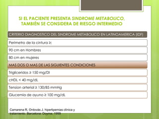 CRITERIO DIAGNOSTICO DEL SINDROME METABOLICO EN LATINOAMERICA (IDF)
Perimetro de la cintura ≥:
90 cm en Hombres
80 cm en mujeres
MAS DOS O MAS DE LAS SIGUIENTES CONDICIONES
Trigliceridos ≥ 150 mg/Dl
cHDL < 40 mg/dL
Tension arterial ≥ 130/85 mmHg
Glucemia de ayuno ≥ 100 mg/dL
SI EL PACIENTE PRESENTA SINDROME METABOLICO,
TAMBIÉN SE CONSIDERA DE RIESGO INTERMEDIO
Camarena R, Ordovás J. hiperlipemias clínica y
tratamiento. Barcelona: Doyma; 1999
 